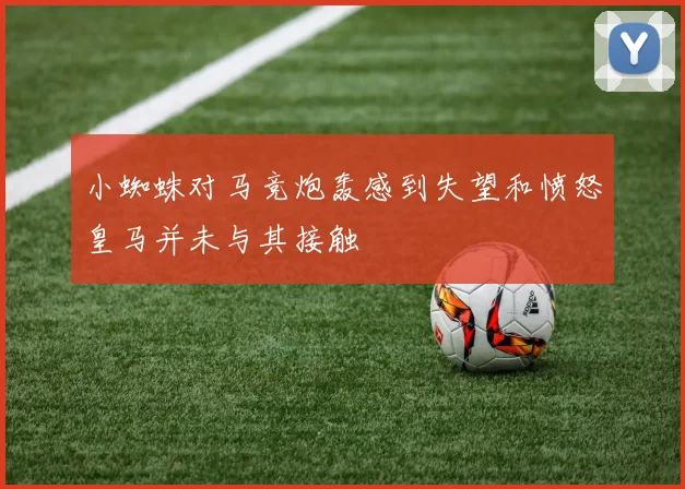 小蜘蛛对马竞炮轰感到失望和愤怒皇马并未与其接触