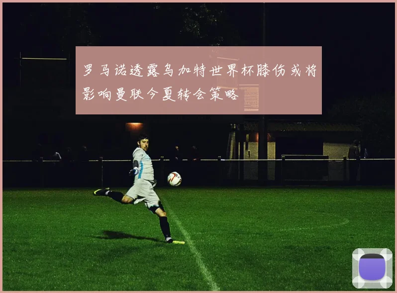 罗马诺透露乌加特世界杯膝伤或将影响曼联今夏转会策略