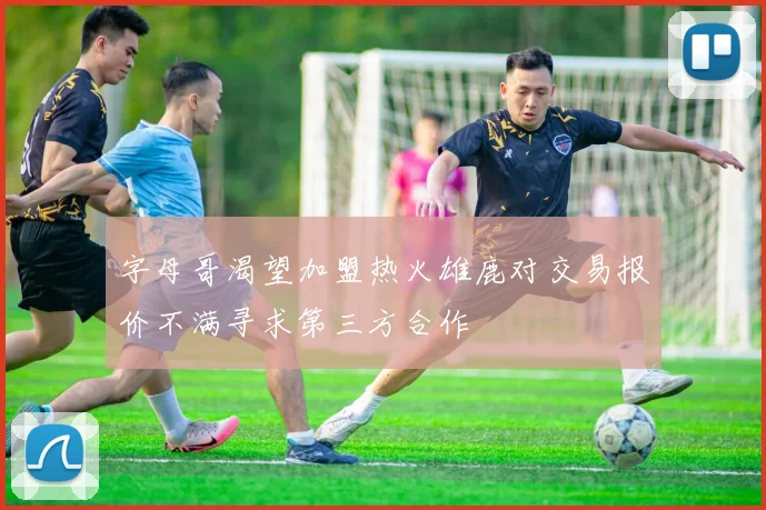 字母哥渴望加盟热火雄鹿对交易报价不满寻求第三方合作