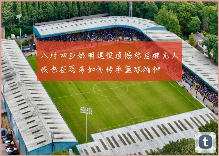 八村回应姚明退役遗憾称后继无人我也在思考如何传承篮球精神