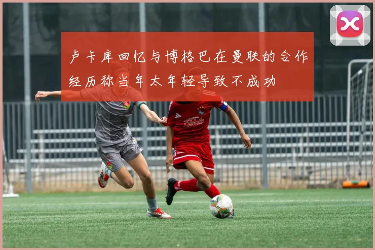 卢卡库回忆与博格巴在曼联的合作经历称当年太年轻导致不成功