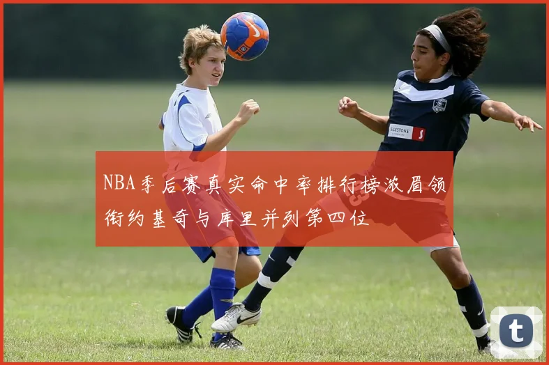 NBA季后赛真实命中率排行榜浓眉领衔约基奇与库里并列第四位