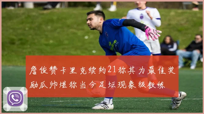 詹俊赞卡里克续约21称其为最佳奖励瓜帅堪称当今足坛现象级教练