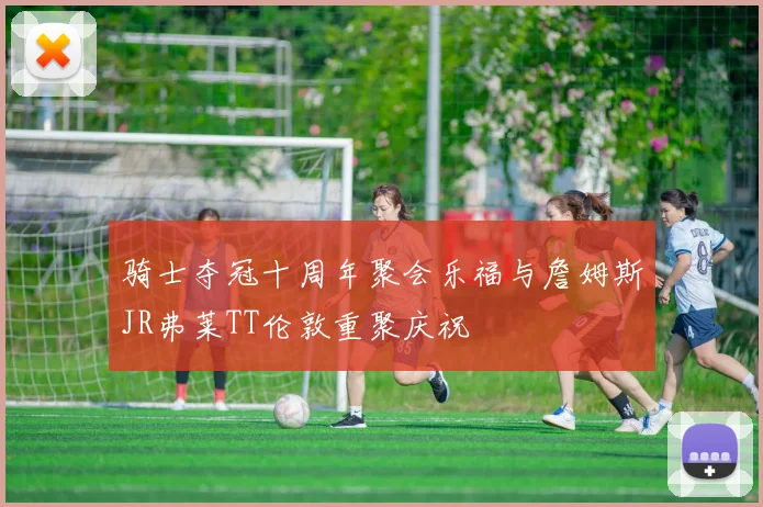 骑士夺冠十周年聚会乐福与詹姆斯JR弗莱TT伦敦重聚庆祝