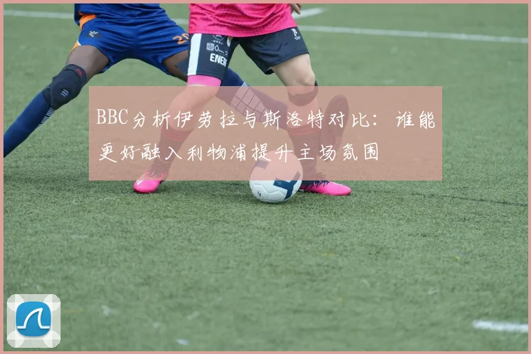 BBC分析伊劳拉与斯洛特对比：谁能更好融入利物浦提升主场氛围