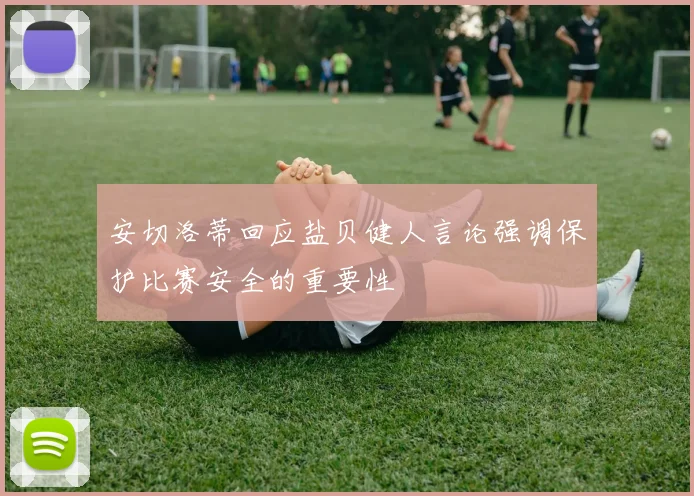 安切洛蒂回应盐贝健人言论强调保护比赛安全的重要性