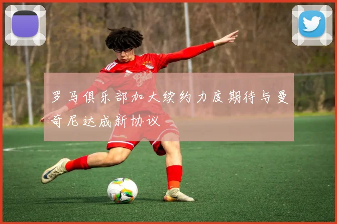 罗马俱乐部加大续约力度期待与曼奇尼达成新协议
