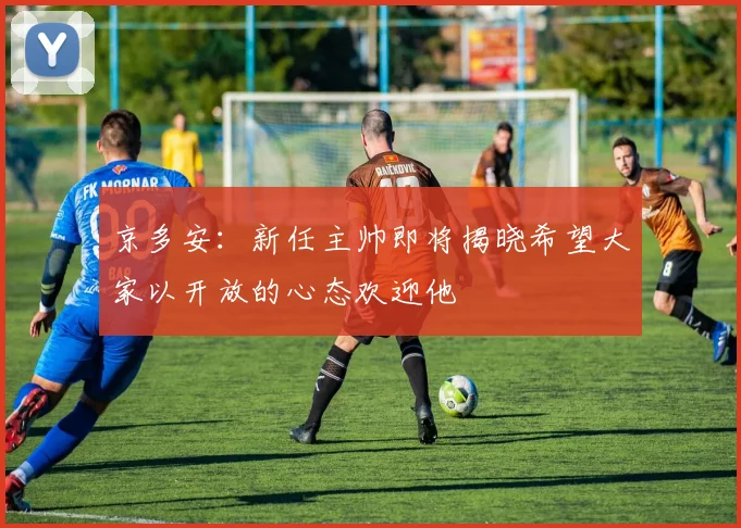 京多安：新任主帅即将揭晓希望大家以开放的心态欢迎他