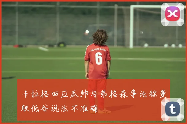 卡拉格回应瓜帅与弗格森争论称曼联低谷说法不准确