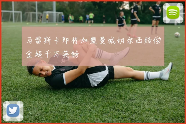 马雷斯卡即将加盟曼城切尔西赔偿金超千万英镑