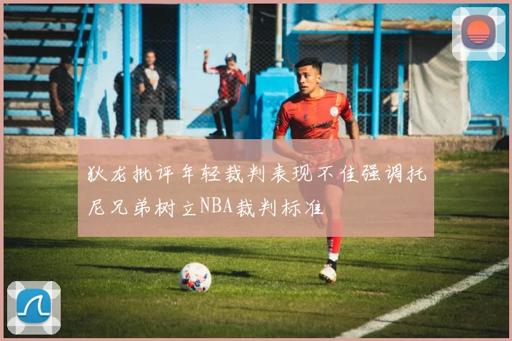 狄龙批评年轻裁判表现不佳强调托尼兄弟树立NBA裁判标准