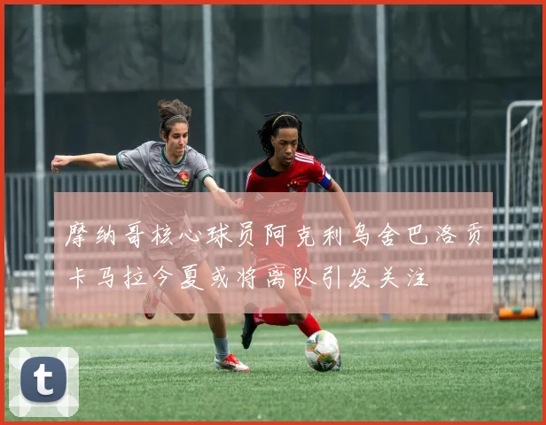 摩纳哥核心球员阿克利乌舍巴洛贡卡马拉今夏或将离队引发关注