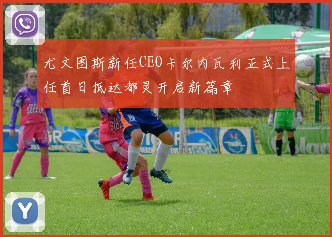 尤文图斯新任CEO卡尔内瓦利正式上任首日抵达都灵开启新篇章