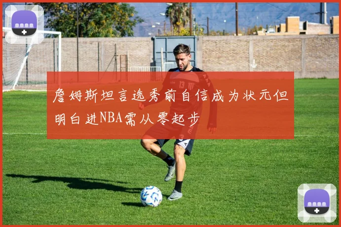 詹姆斯坦言选秀前自信成为状元但明白进NBA需从零起步
