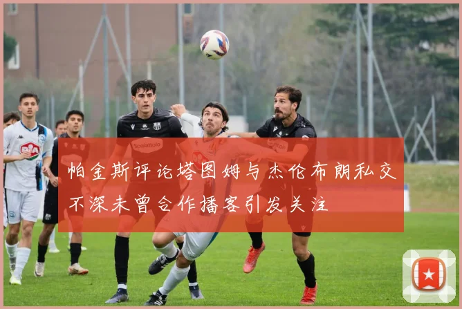 帕金斯评论塔图姆与杰伦布朗私交不深未曾合作播客引发关注