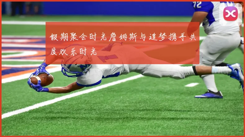 假期聚会时光詹姆斯与追梦携手共度欢乐时光