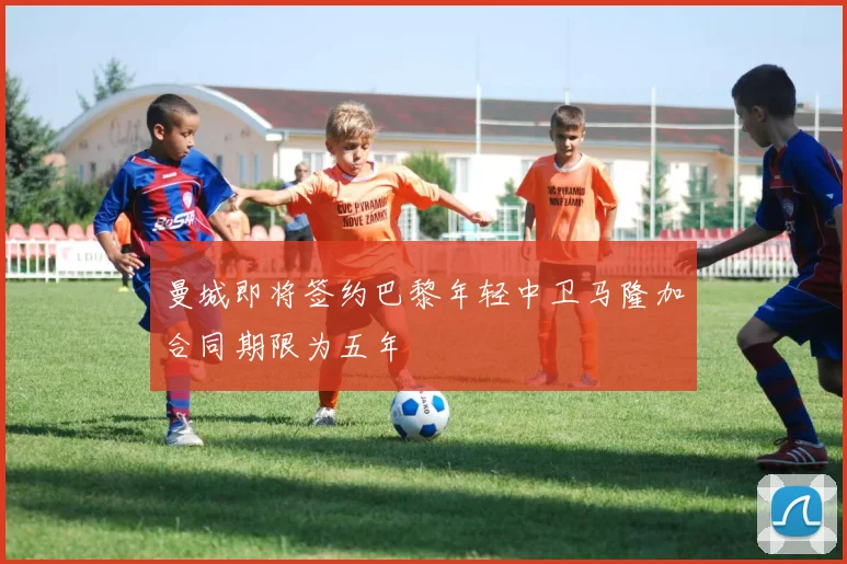 曼城即将签约巴黎年轻中卫马隆加合同期限为五年