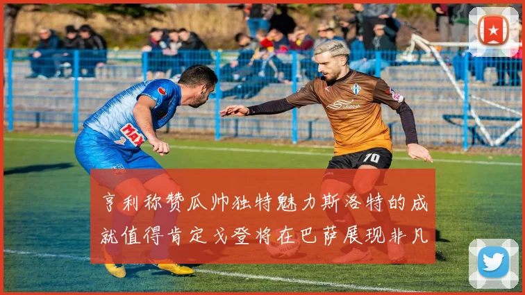 亨利称赞瓜帅独特魅力斯洛特的成就值得肯定戈登将在巴萨展现非凡才华