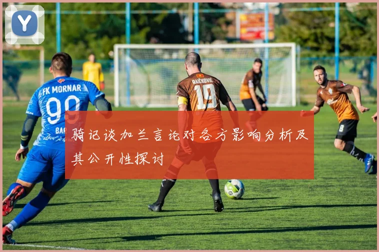 骑记谈加兰言论对各方影响分析及其公开性探讨