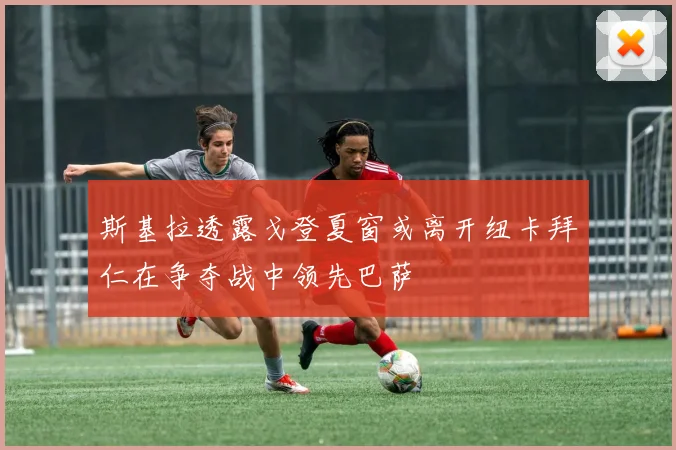 斯基拉透露戈登夏窗或离开纽卡拜仁在争夺战中领先巴萨