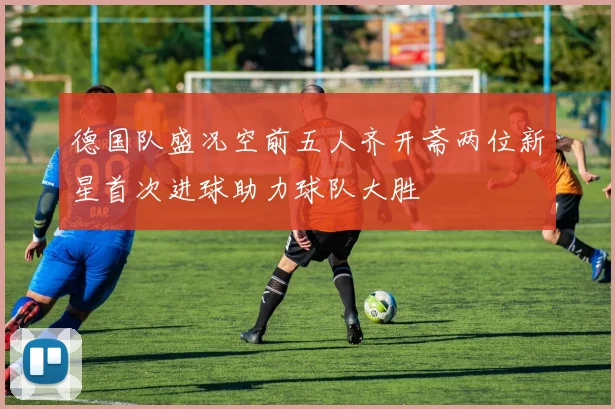 德国队盛况空前五人齐开斋两位新星首次进球助力球队大胜